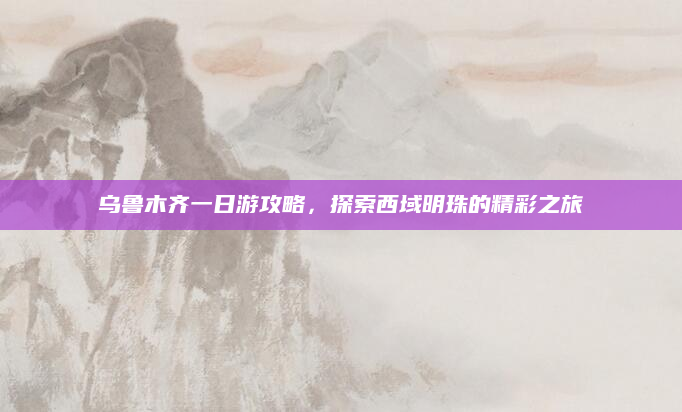 乌鲁木齐一日游攻略,探索西域明珠的精彩之旅