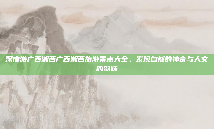 深度游广西湘西广西湘西旅游景点大全,发现自然的神奇与人文的韵味