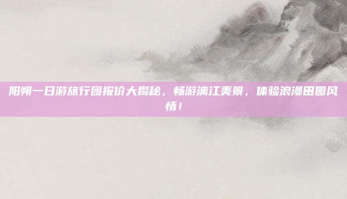 阳朔一日游旅行团报价大揭秘,畅游漓江美景,体验浪漫田园风情!
