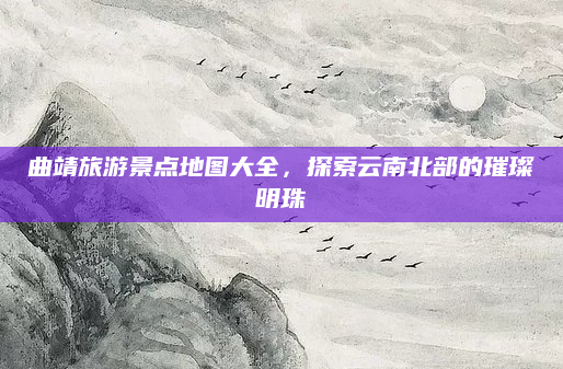 曲靖旅游景点地图大全,探索云南北部的璀璨明珠