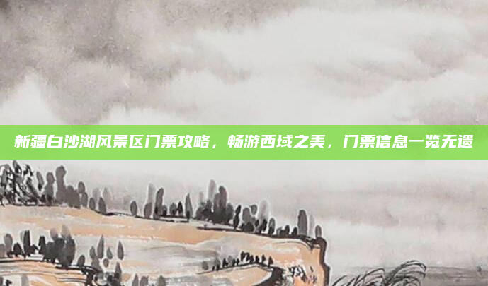 新疆白沙湖风景区门票攻略,畅游西域之美,门票信息一览无遗