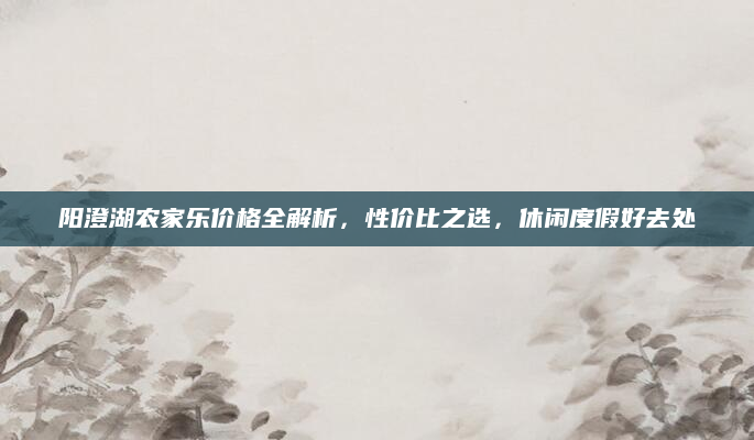 阳澄湖农家乐价格全解析，性价比之选，休闲度假好去处