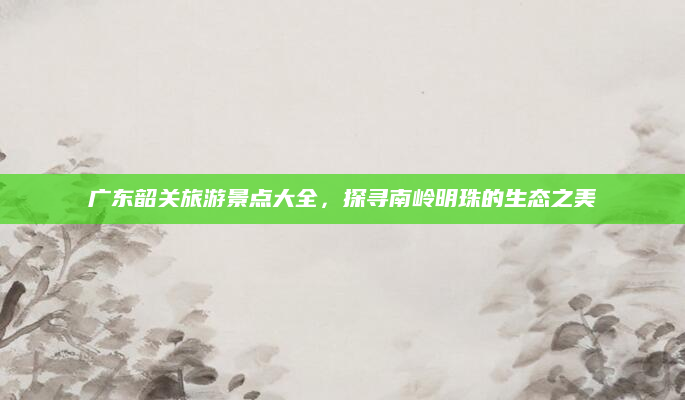 广东韶关旅游景点大全，探寻南岭明珠的生态之美