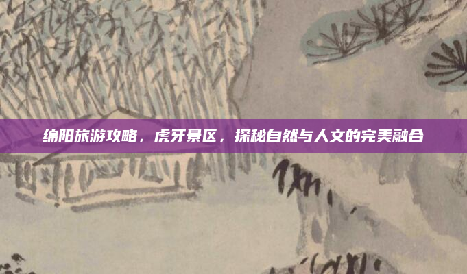绵阳旅游攻略，虎牙景区，探秘自然与人文的完美融合