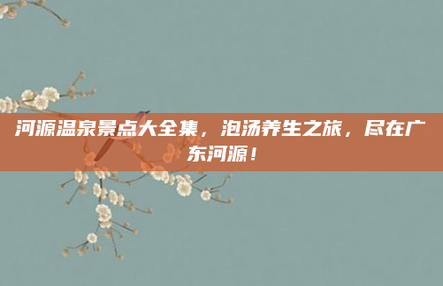 河源温泉景点大全集，泡汤养生之旅，尽在广东河源！