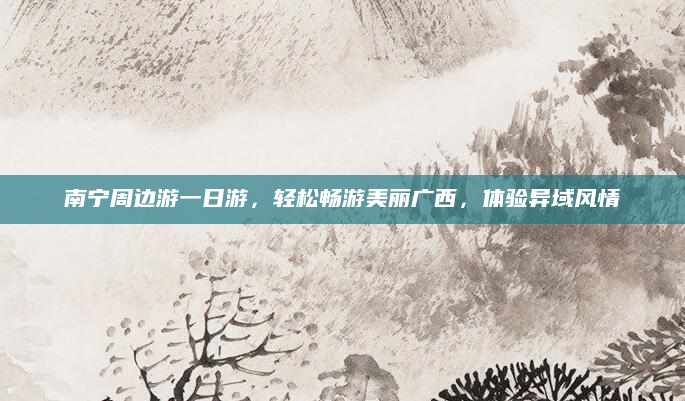 南宁周边游一日游,轻松畅游美丽广西,体验异域风情