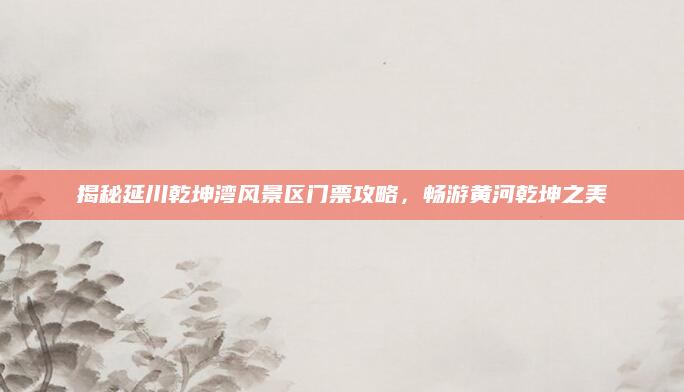 揭秘延川乾坤湾风景区门票攻略,畅游黄河乾坤之美