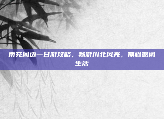 南充周边一日游攻略,畅游川北风光,体验悠闲生活