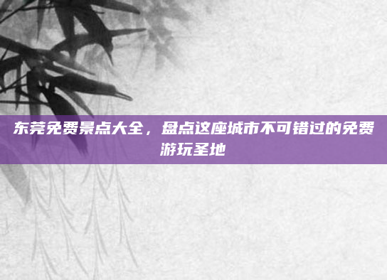 东莞免费景点大全,盘点这座城市不可错过的免费游玩圣地