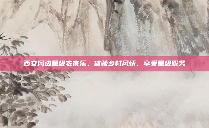 西安周边星级农家乐,体验乡村风情,享受星级服务