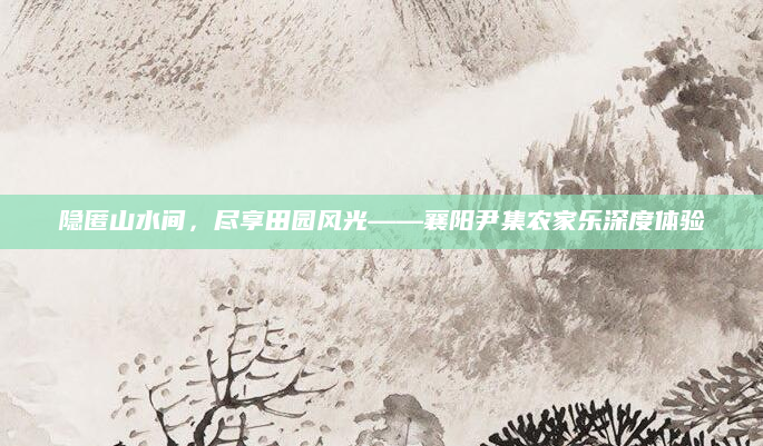 隐匿山水间,尽享田园风光——襄阳尹集农家乐深度体验