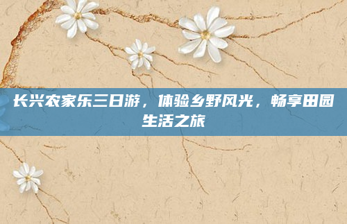 长兴农家乐三日游,体验乡野风光,畅享田园生活之旅
