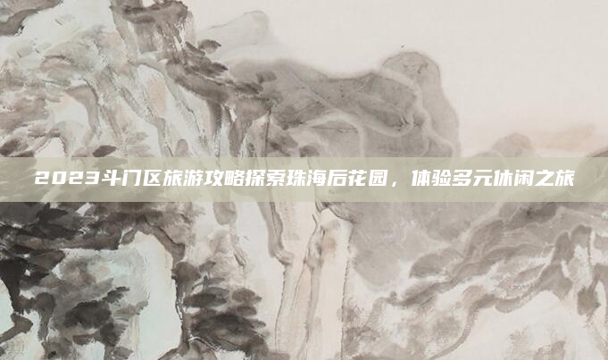 2023斗门区旅游攻略探索珠海后花园，体验多元休闲之旅