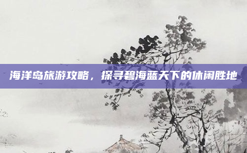 海洋岛旅游攻略,探寻碧海蓝天下的休闲胜地