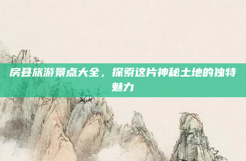 房县旅游景点大全，探索这片神秘土地的独特魅力