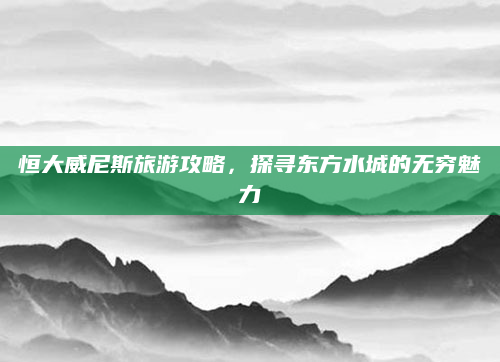 恒大威尼斯旅游攻略，探寻东方水城的无穷魅力