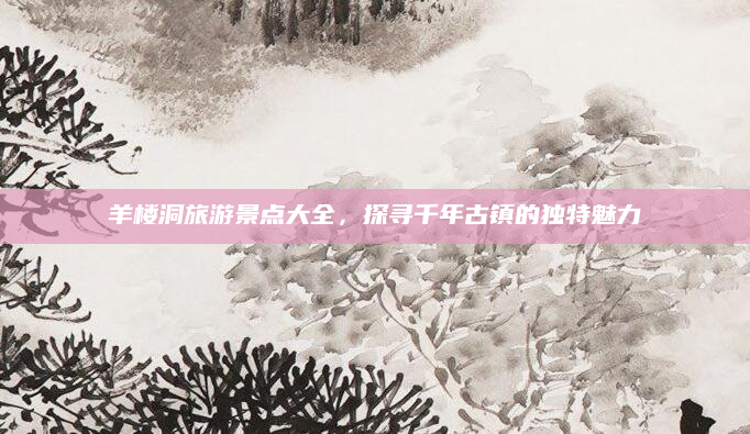 羊楼洞旅游景点大全,探寻千年古镇的独特魅力