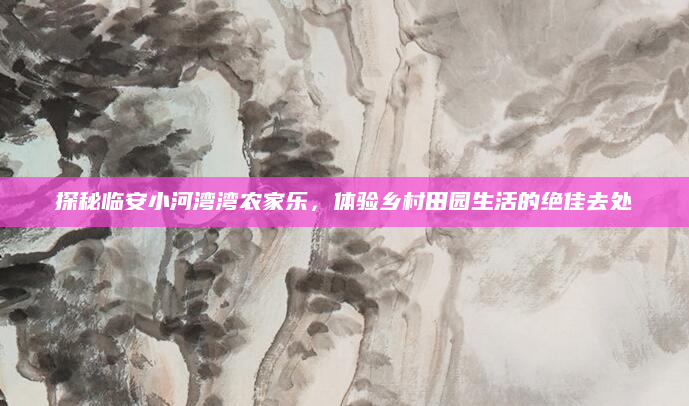 探秘临安小河湾湾农家乐,体验乡村田园生活的绝佳去处