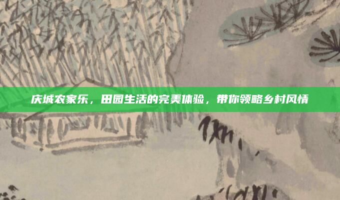 庆城农家乐,田园生活的完美体验,带你领略乡村风情