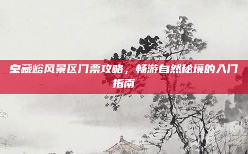 皇藏峪风景区门票攻略,畅游自然秘境的入门指南
