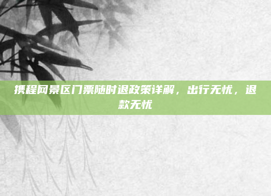 携程网景区门票随时退政策详解，出行无忧，退款无忧
