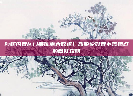 海螺沟景区门票优惠大放送!旅游爱好者不容错过的省钱攻略