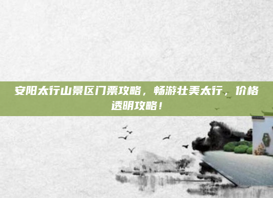 安阳太行山景区门票攻略,畅游壮美太行,价格透明攻略!