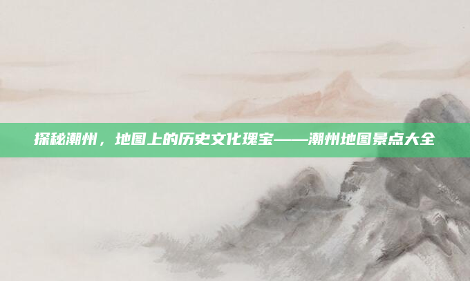 探秘潮州,地图上的历史文化瑰宝——潮州地图景点大全