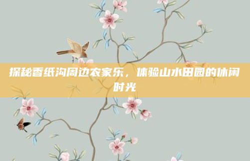 探秘香纸沟周边农家乐,体验山水田园的休闲时光