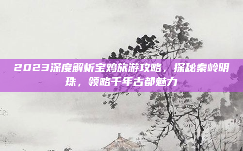 2023深度解析宝鸡旅游攻略,探秘秦岭明珠,领略千年古都魅力