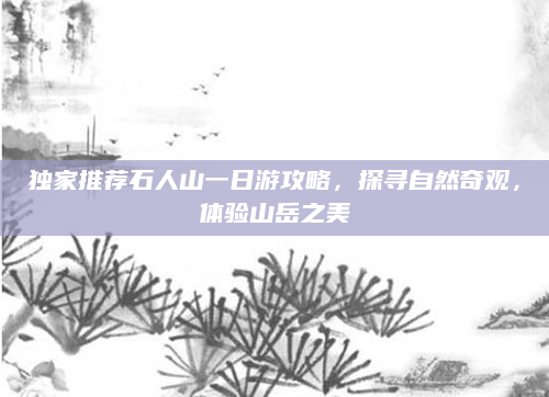 独家推荐石人山一日游攻略，探寻自然奇观，体验山岳之美