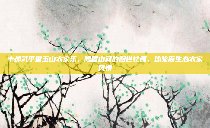 丰都武平雪玉山农家乐,隐匿山间的避世桃源,体验原生态农家风情