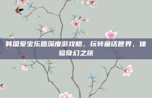 韩国爱宝乐园深度游攻略,玩转童话世界,体验奇幻之旅