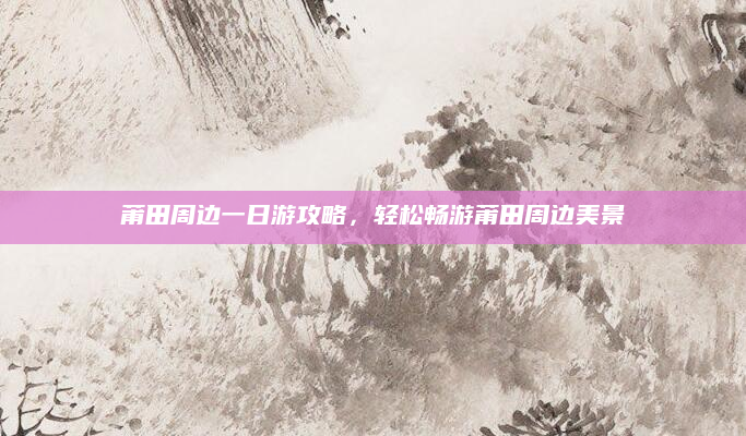 莆田周边一日游攻略,轻松畅游莆田周边美景
