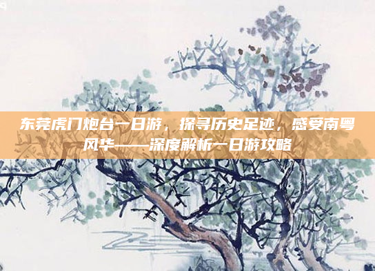东莞虎门炮台一日游，探寻历史足迹，感受南粤风华——深度解析一日游攻略