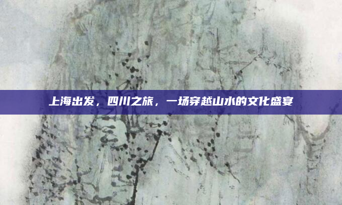 上海出发,四川之旅,一场穿越山水的文化盛宴