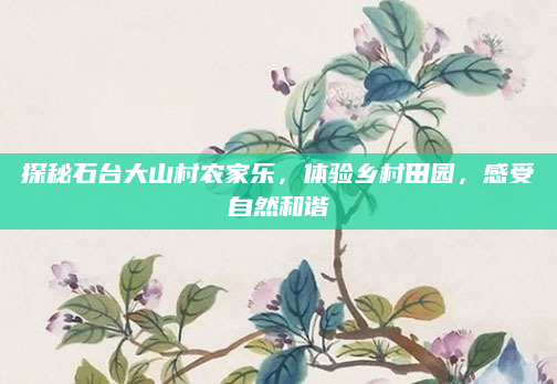 探秘石台大山村农家乐，体验乡村田园，感受自然和谐