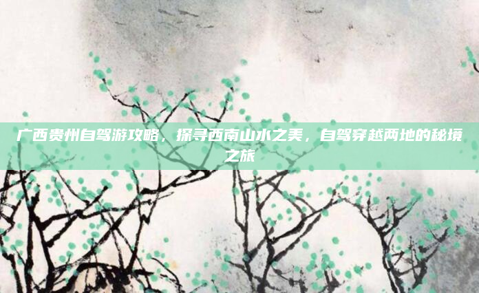 广西贵州自驾游攻略,探寻西南山水之美,自驾穿越两地的秘境之旅