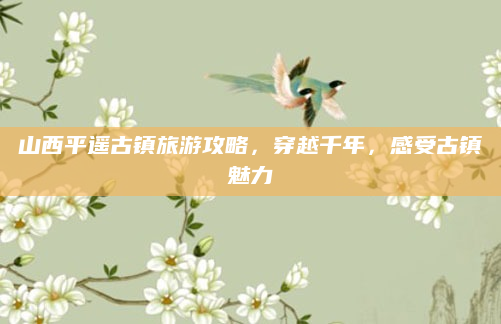 山西平遥古镇旅游攻略，穿越千年，感受古镇魅力