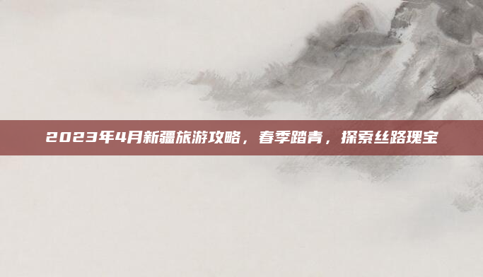 2023年4月新疆旅游攻略,春季踏青,探索丝路瑰宝