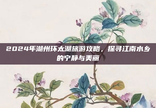 2024年湖州环太湖旅游攻略,探寻江南水乡的宁静与美丽