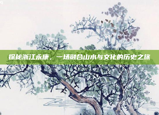 探秘浙江永康，一场融合山水与文化的历史之旅