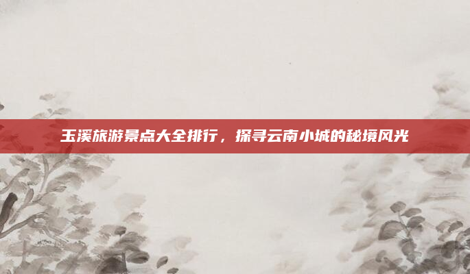 玉溪旅游景点大全排行,探寻云南小城的秘境风光