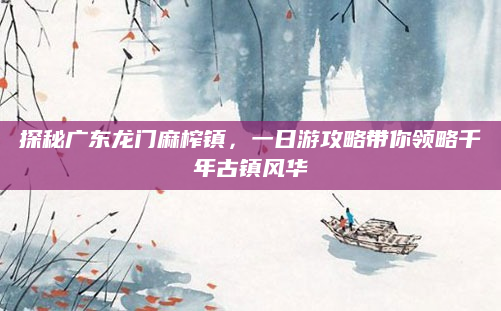 探秘广东龙门麻榨镇,一日游攻略带你领略千年古镇风华
