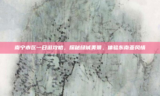 南宁市区一日游攻略,探秘绿城美景,体验东南亚风情