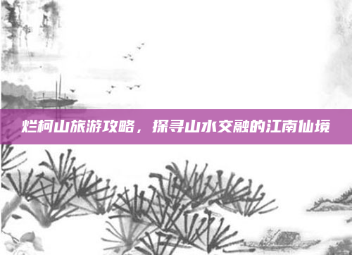 烂柯山旅游攻略,探寻山水交融的江南仙境