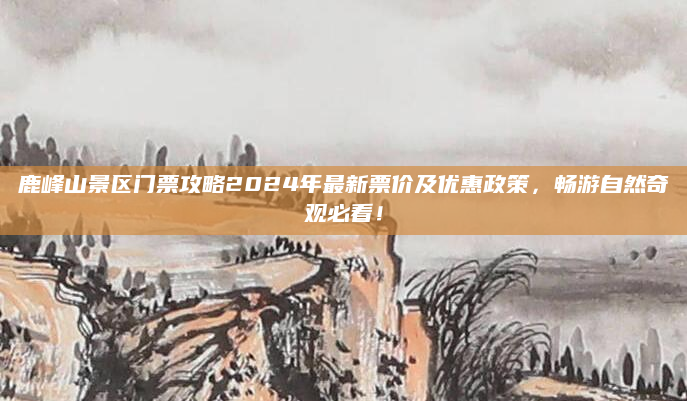 鹿峰山景区门票攻略2024年最新票价及优惠政策，畅游自然奇观必看！
