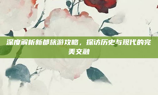 深度解析新都旅游攻略，探访历史与现代的完美交融