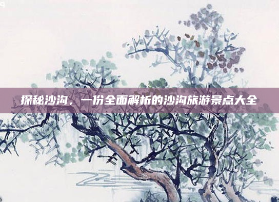 探秘沙沟,一份全面解析的沙沟旅游景点大全