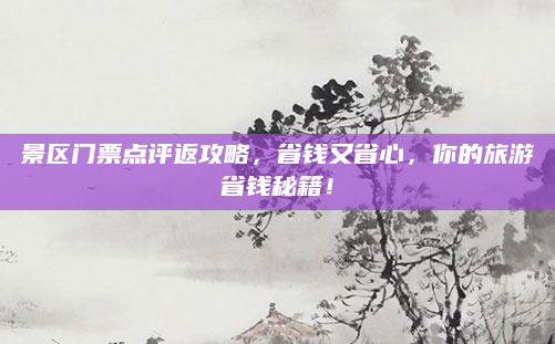 景区门票点评返攻略,省钱又省心,你的旅游省钱秘籍!